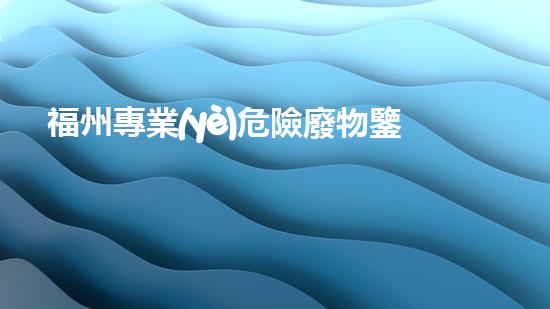 福州專業(yè)危險廢物鑒定機構(gòu)：解密隱匿威脅，守護環(huán)境安全！